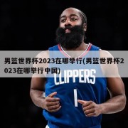 男篮世界杯2023在哪举行(男篮世界杯2023在哪举行中国)