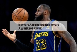 篮网vs76人直播在线观看(篮网vs76人全场回放中文解说)